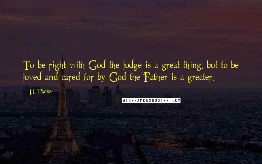 J.I. Packer Quotes: To be right with God the judge is a great thing, but to be loved and cared for by God the Father is a greater.