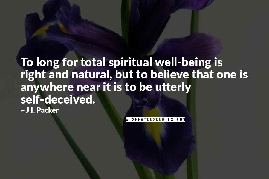 J.I. Packer Quotes: To long for total spiritual well-being is right and natural, but to believe that one is anywhere near it is to be utterly self-deceived.