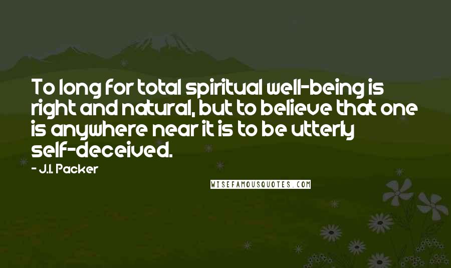 J.I. Packer Quotes: To long for total spiritual well-being is right and natural, but to believe that one is anywhere near it is to be utterly self-deceived.