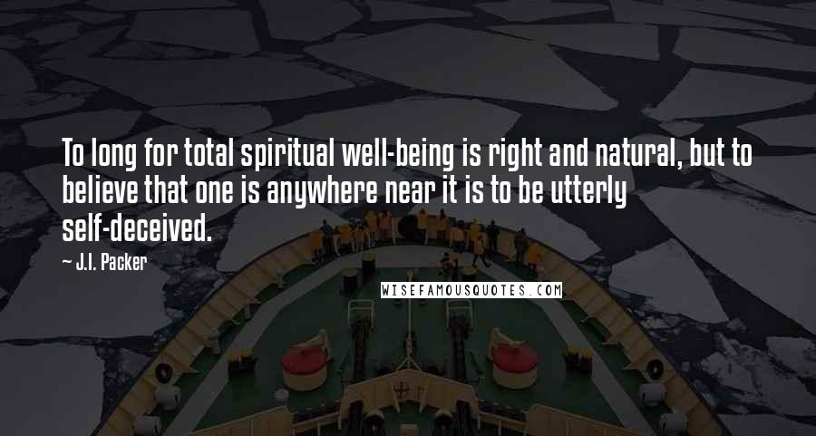 J.I. Packer Quotes: To long for total spiritual well-being is right and natural, but to believe that one is anywhere near it is to be utterly self-deceived.