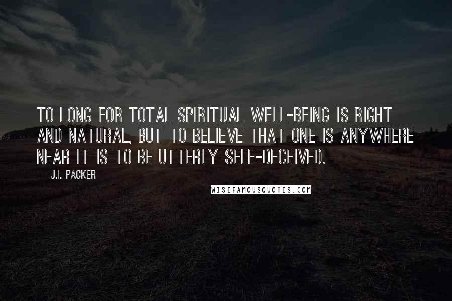 J.I. Packer Quotes: To long for total spiritual well-being is right and natural, but to believe that one is anywhere near it is to be utterly self-deceived.