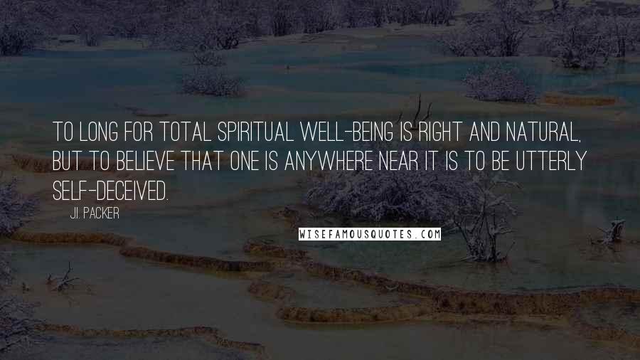 J.I. Packer Quotes: To long for total spiritual well-being is right and natural, but to believe that one is anywhere near it is to be utterly self-deceived.