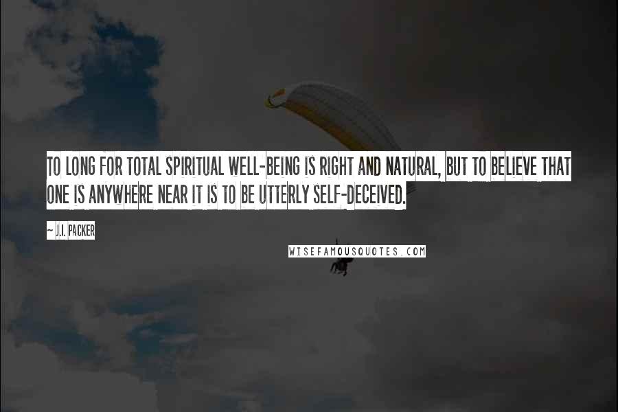 J.I. Packer Quotes: To long for total spiritual well-being is right and natural, but to believe that one is anywhere near it is to be utterly self-deceived.