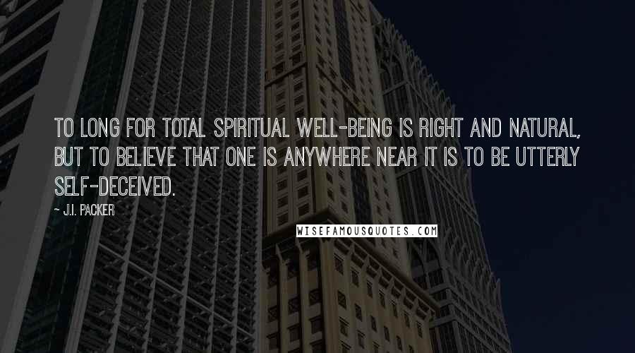 J.I. Packer Quotes: To long for total spiritual well-being is right and natural, but to believe that one is anywhere near it is to be utterly self-deceived.
