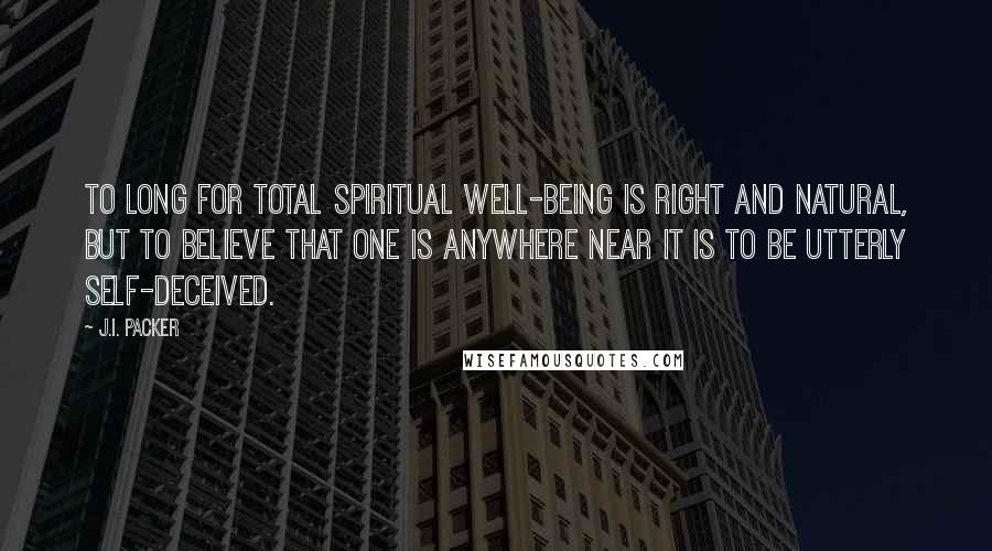 J.I. Packer Quotes: To long for total spiritual well-being is right and natural, but to believe that one is anywhere near it is to be utterly self-deceived.