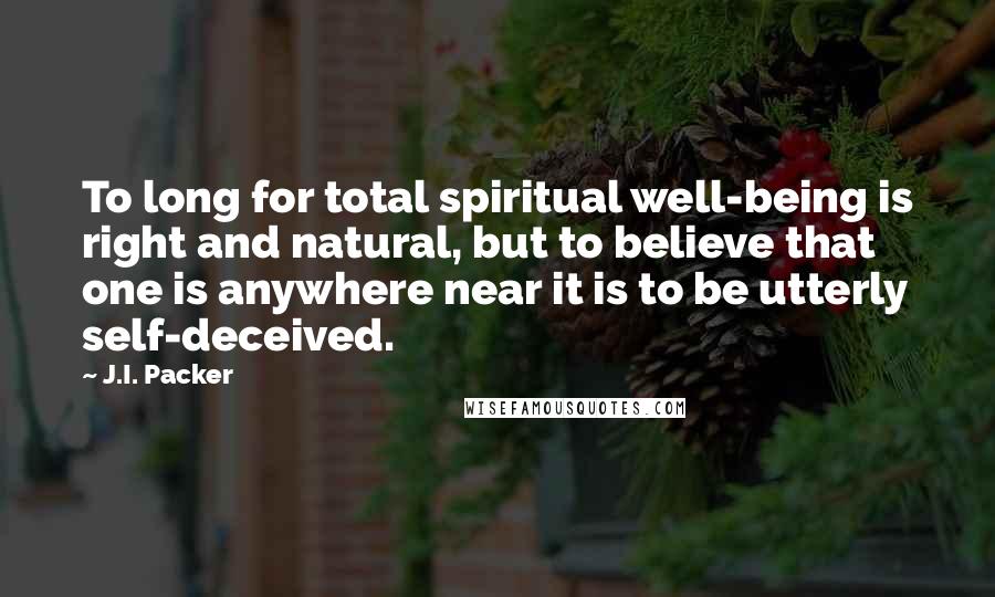 J.I. Packer Quotes: To long for total spiritual well-being is right and natural, but to believe that one is anywhere near it is to be utterly self-deceived.