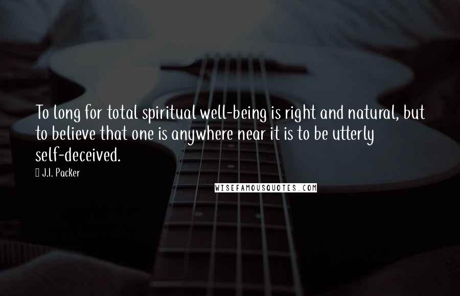 J.I. Packer Quotes: To long for total spiritual well-being is right and natural, but to believe that one is anywhere near it is to be utterly self-deceived.