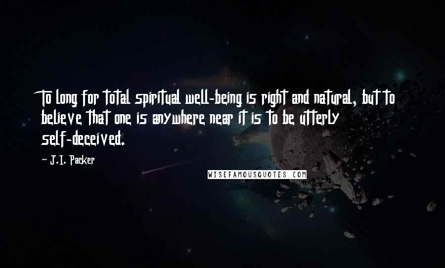 J.I. Packer Quotes: To long for total spiritual well-being is right and natural, but to believe that one is anywhere near it is to be utterly self-deceived.