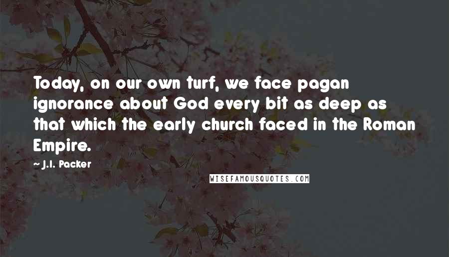 J.I. Packer Quotes: Today, on our own turf, we face pagan ignorance about God every bit as deep as that which the early church faced in the Roman Empire.