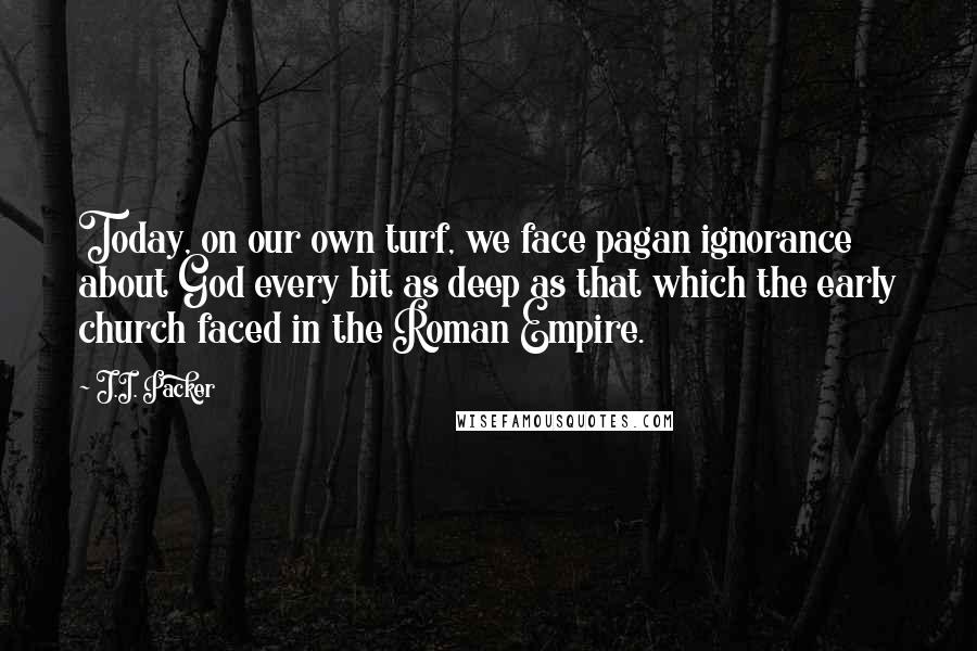 J.I. Packer Quotes: Today, on our own turf, we face pagan ignorance about God every bit as deep as that which the early church faced in the Roman Empire.