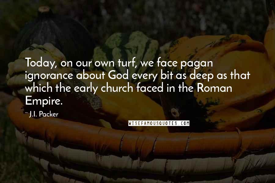 J.I. Packer Quotes: Today, on our own turf, we face pagan ignorance about God every bit as deep as that which the early church faced in the Roman Empire.