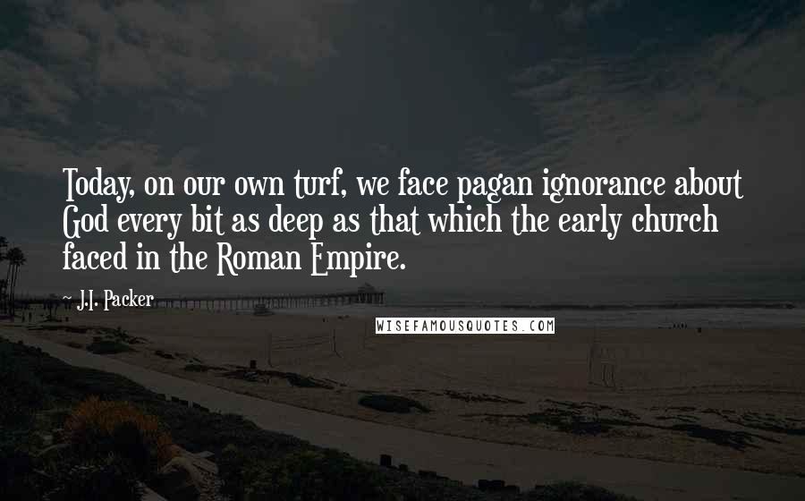 J.I. Packer Quotes: Today, on our own turf, we face pagan ignorance about God every bit as deep as that which the early church faced in the Roman Empire.