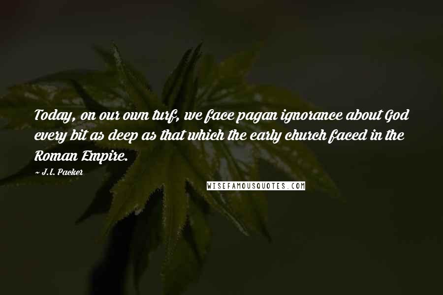 J.I. Packer Quotes: Today, on our own turf, we face pagan ignorance about God every bit as deep as that which the early church faced in the Roman Empire.