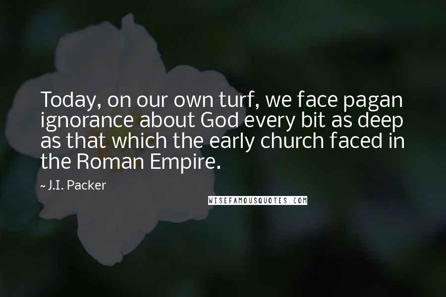 J.I. Packer Quotes: Today, on our own turf, we face pagan ignorance about God every bit as deep as that which the early church faced in the Roman Empire.