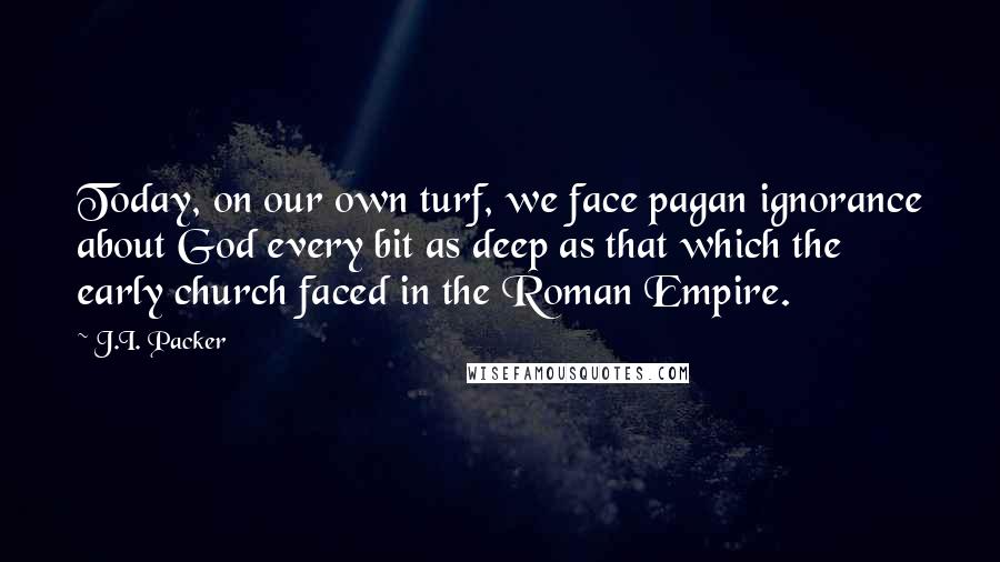 J.I. Packer Quotes: Today, on our own turf, we face pagan ignorance about God every bit as deep as that which the early church faced in the Roman Empire.