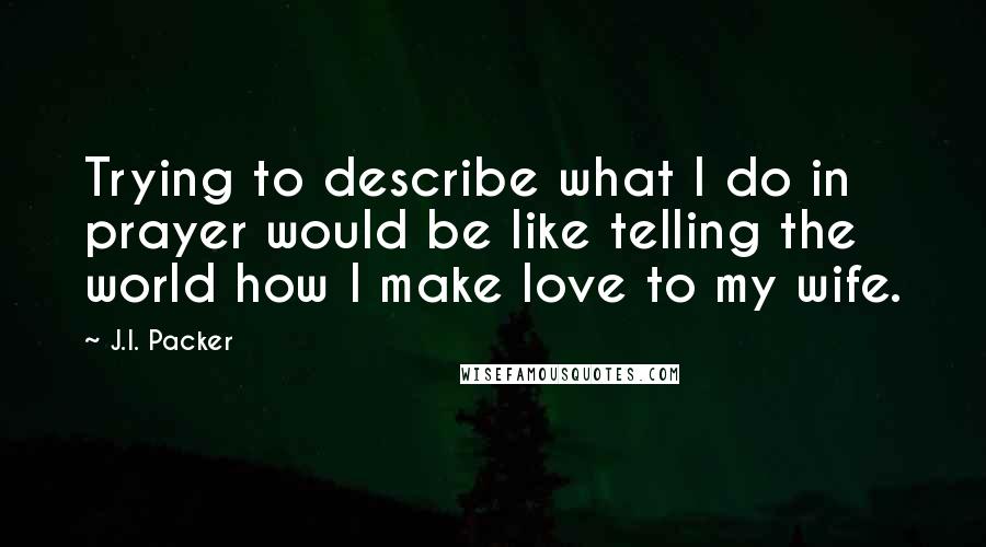 J.I. Packer Quotes: Trying to describe what I do in prayer would be like telling the world how I make love to my wife.