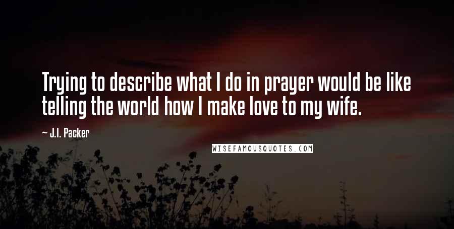 J.I. Packer Quotes: Trying to describe what I do in prayer would be like telling the world how I make love to my wife.