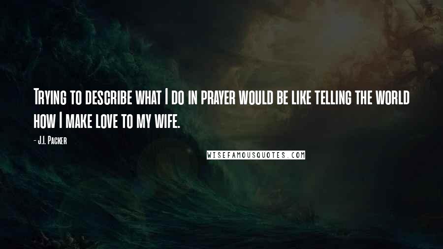 J.I. Packer Quotes: Trying to describe what I do in prayer would be like telling the world how I make love to my wife.