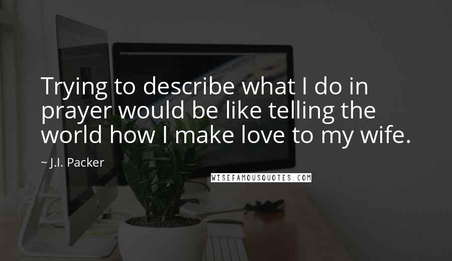 J.I. Packer Quotes: Trying to describe what I do in prayer would be like telling the world how I make love to my wife.