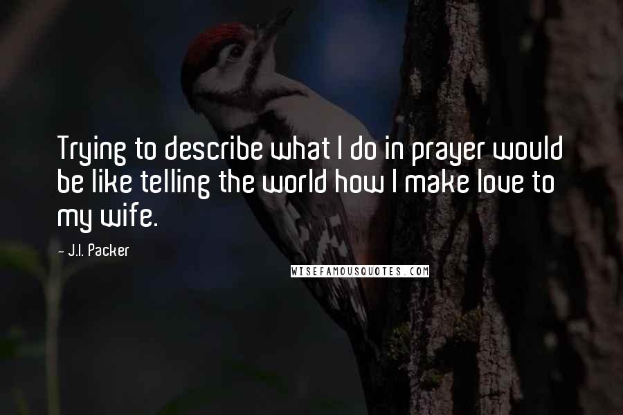 J.I. Packer Quotes: Trying to describe what I do in prayer would be like telling the world how I make love to my wife.