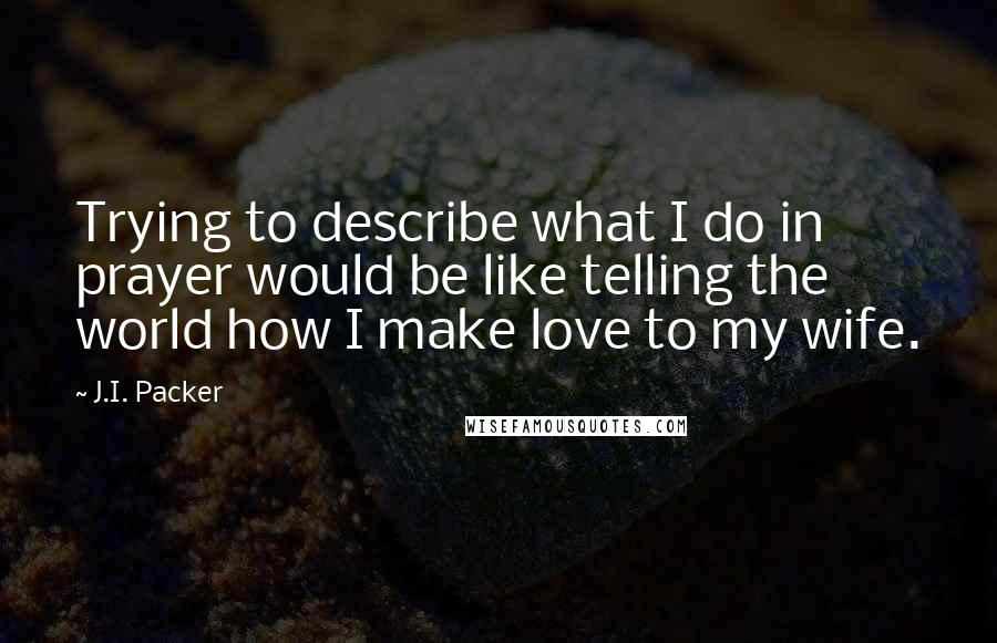 J.I. Packer Quotes: Trying to describe what I do in prayer would be like telling the world how I make love to my wife.