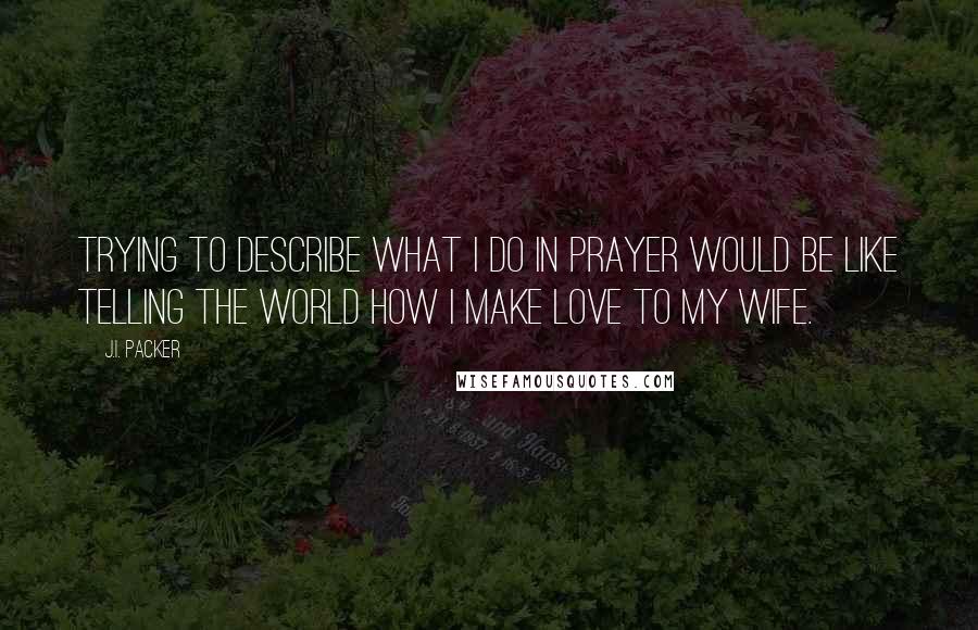 J.I. Packer Quotes: Trying to describe what I do in prayer would be like telling the world how I make love to my wife.