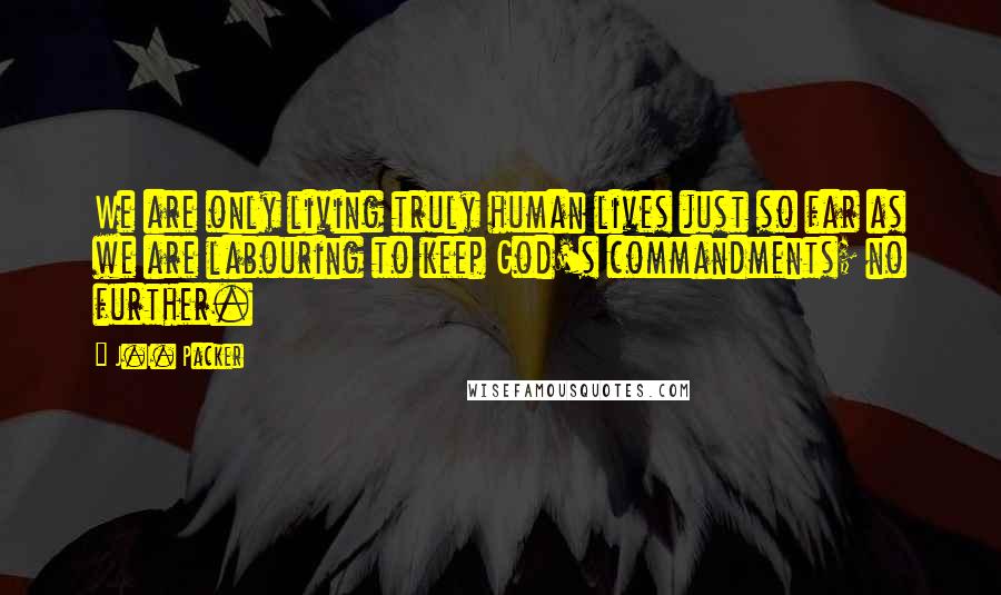 J.I. Packer Quotes: We are only living truly human lives just so far as we are labouring to keep God's commandments; no further.