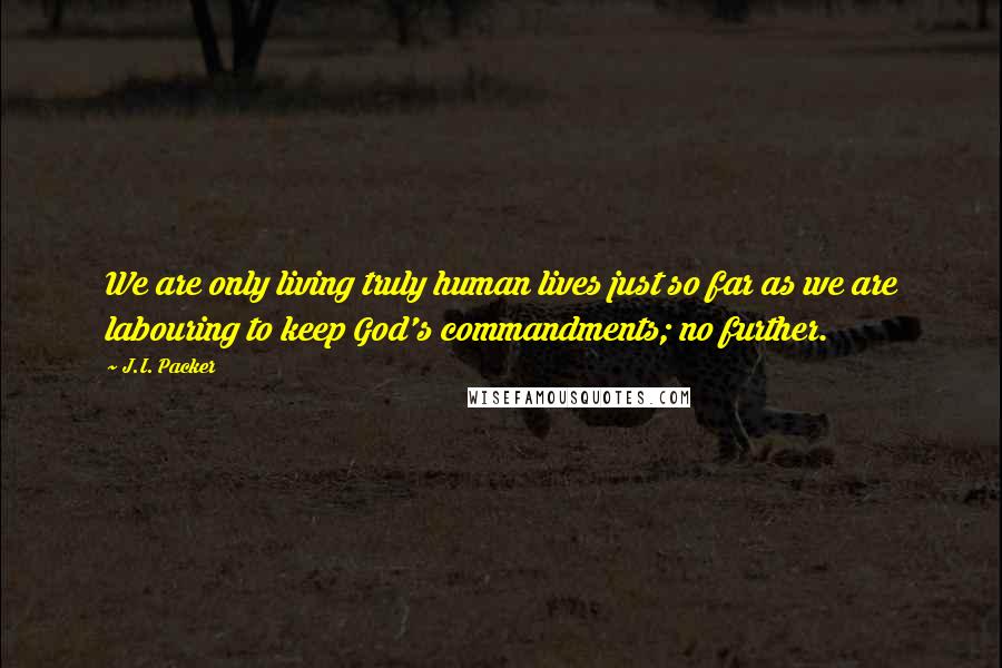J.I. Packer Quotes: We are only living truly human lives just so far as we are labouring to keep God's commandments; no further.