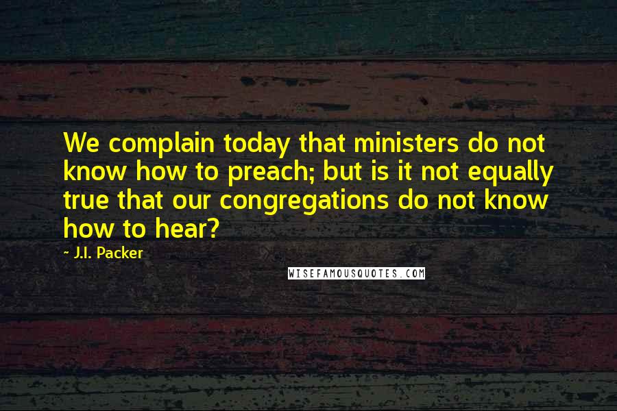 J.I. Packer Quotes: We complain today that ministers do not know how to preach; but is it not equally true that our congregations do not know how to hear?