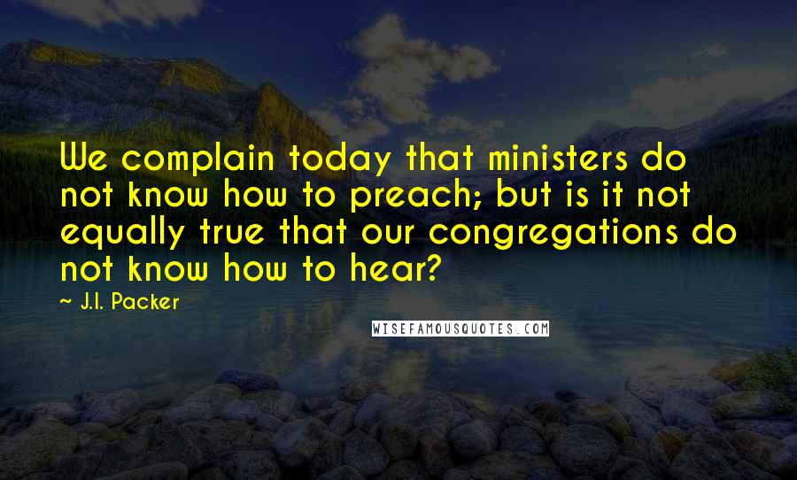 J.I. Packer Quotes: We complain today that ministers do not know how to preach; but is it not equally true that our congregations do not know how to hear?