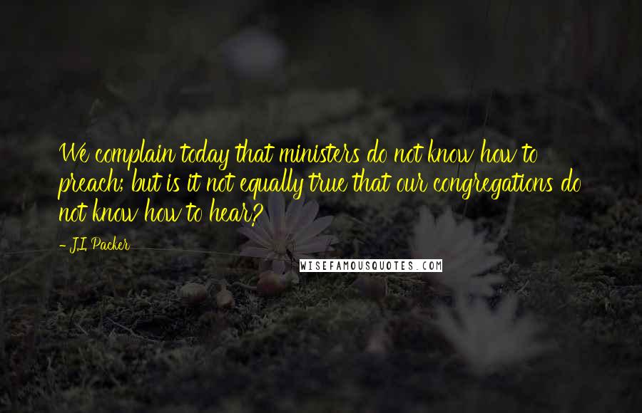 J.I. Packer Quotes: We complain today that ministers do not know how to preach; but is it not equally true that our congregations do not know how to hear?