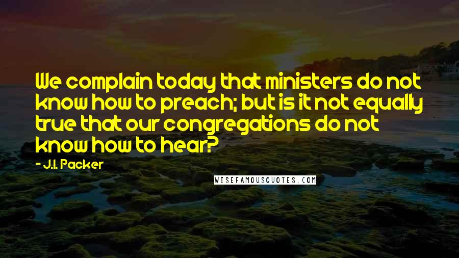 J.I. Packer Quotes: We complain today that ministers do not know how to preach; but is it not equally true that our congregations do not know how to hear?