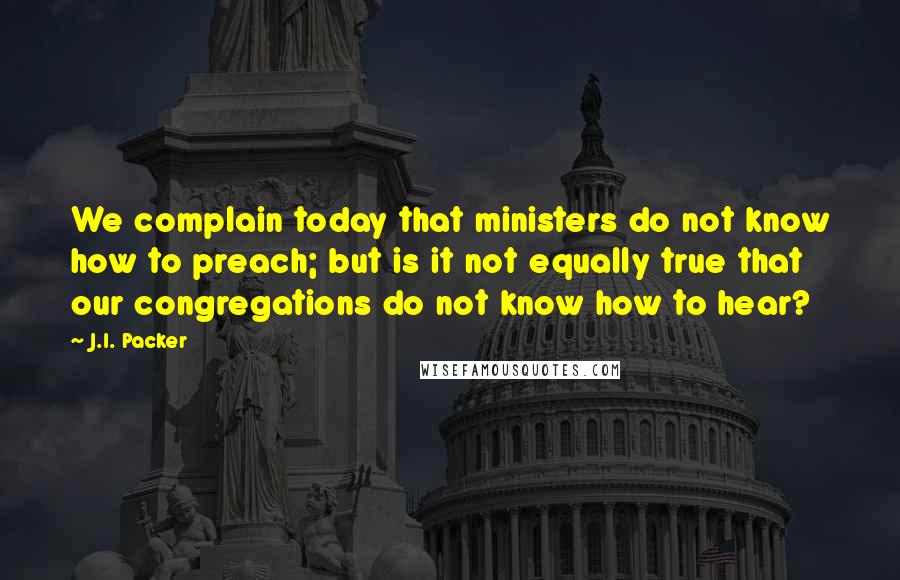 J.I. Packer Quotes: We complain today that ministers do not know how to preach; but is it not equally true that our congregations do not know how to hear?