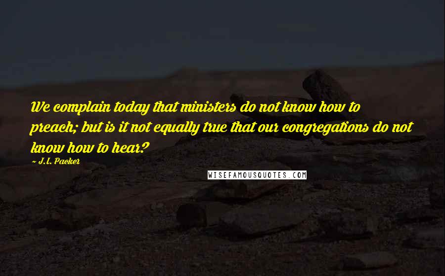 J.I. Packer Quotes: We complain today that ministers do not know how to preach; but is it not equally true that our congregations do not know how to hear?