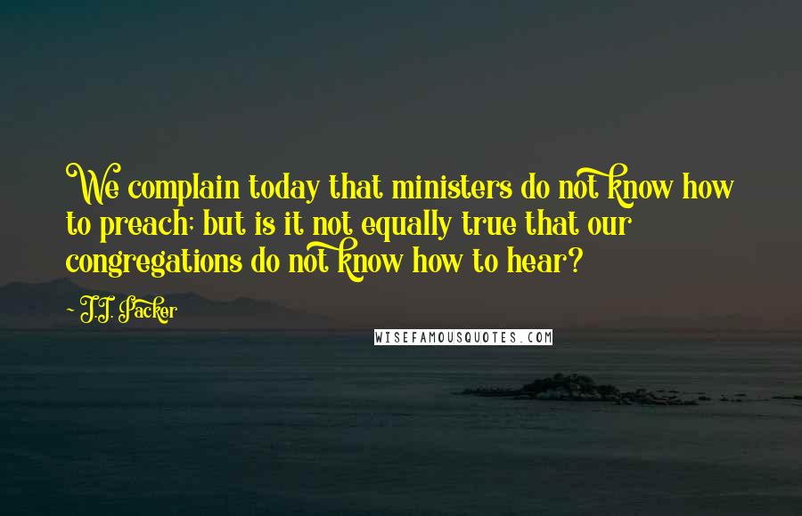 J.I. Packer Quotes: We complain today that ministers do not know how to preach; but is it not equally true that our congregations do not know how to hear?