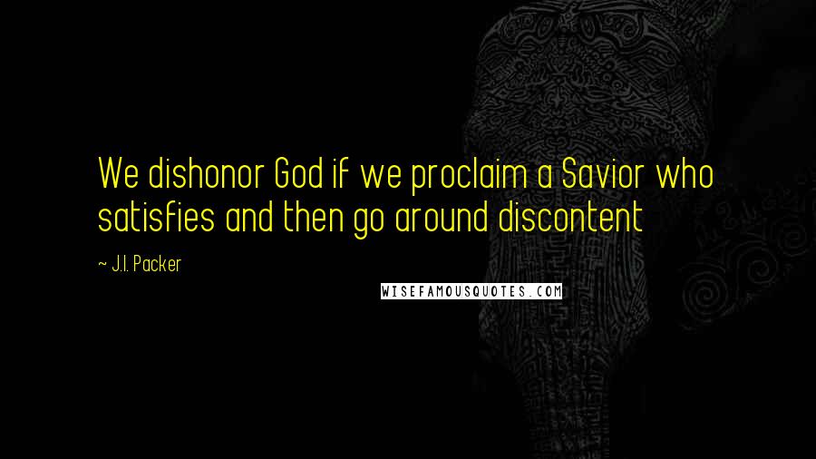 J.I. Packer Quotes: We dishonor God if we proclaim a Savior who satisfies and then go around discontent