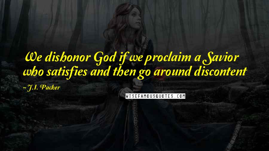 J.I. Packer Quotes: We dishonor God if we proclaim a Savior who satisfies and then go around discontent