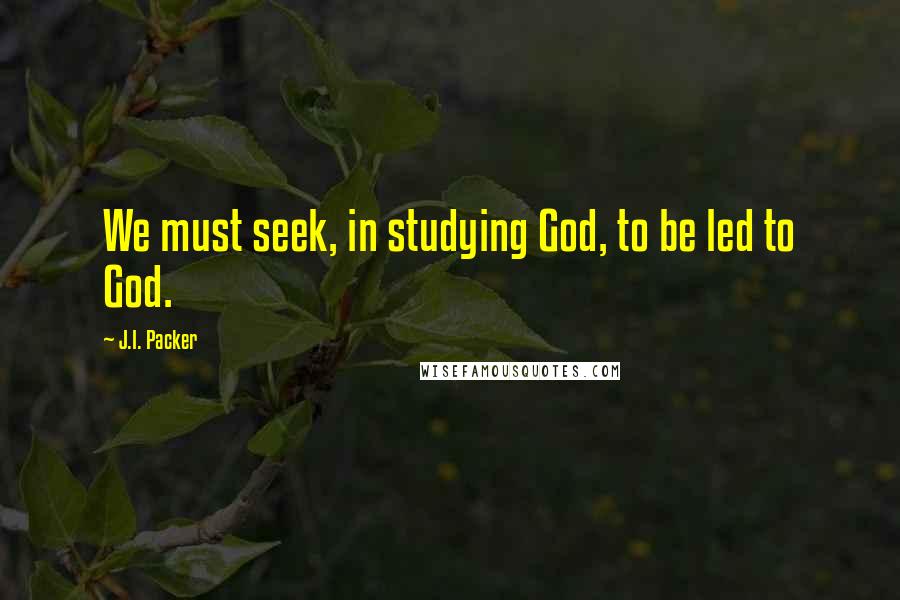 J.I. Packer Quotes: We must seek, in studying God, to be led to God.