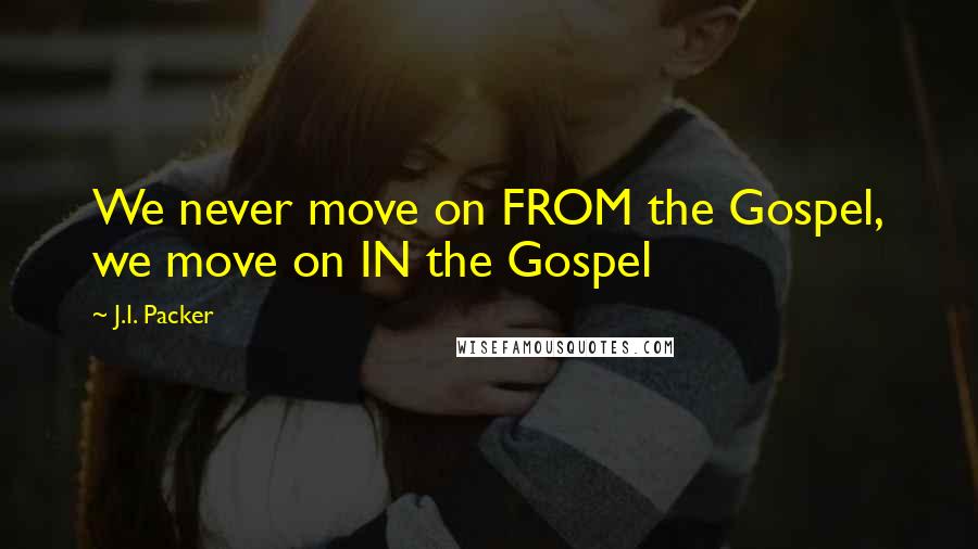 J.I. Packer Quotes: We never move on FROM the Gospel, we move on IN the Gospel
