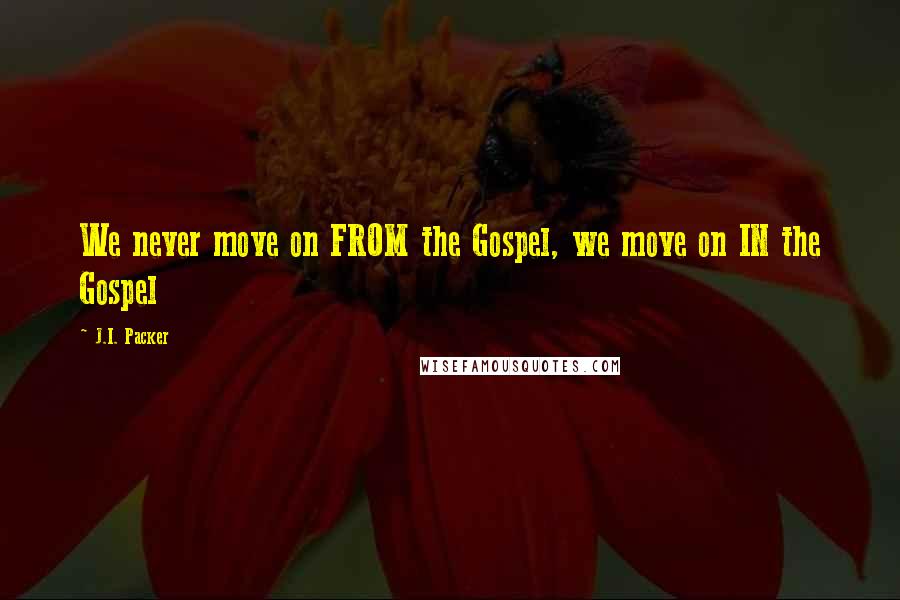 J.I. Packer Quotes: We never move on FROM the Gospel, we move on IN the Gospel