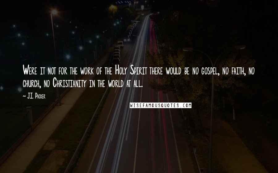 J.I. Packer Quotes: Were it not for the work of the Holy Spirit there would be no gospel, no faith, no church, no Christianity in the world at all.