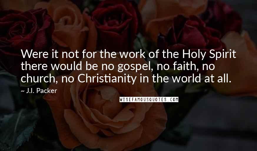 J.I. Packer Quotes: Were it not for the work of the Holy Spirit there would be no gospel, no faith, no church, no Christianity in the world at all.