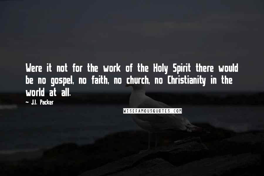 J.I. Packer Quotes: Were it not for the work of the Holy Spirit there would be no gospel, no faith, no church, no Christianity in the world at all.