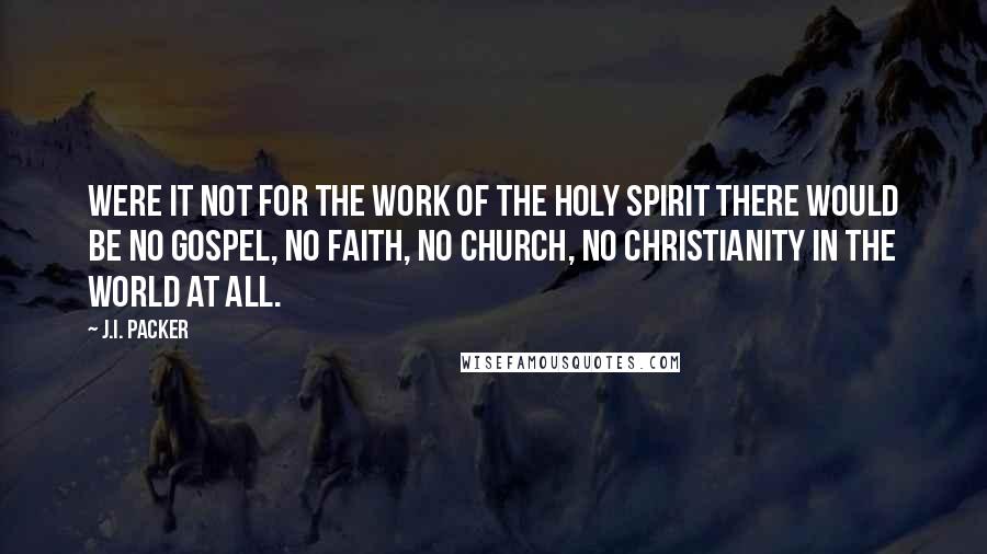 J.I. Packer Quotes: Were it not for the work of the Holy Spirit there would be no gospel, no faith, no church, no Christianity in the world at all.