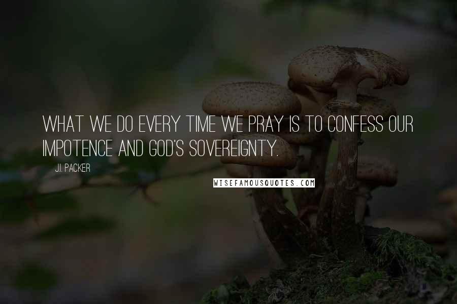 J.I. Packer Quotes: What we do every time we pray is to confess our impotence and God's sovereignty.