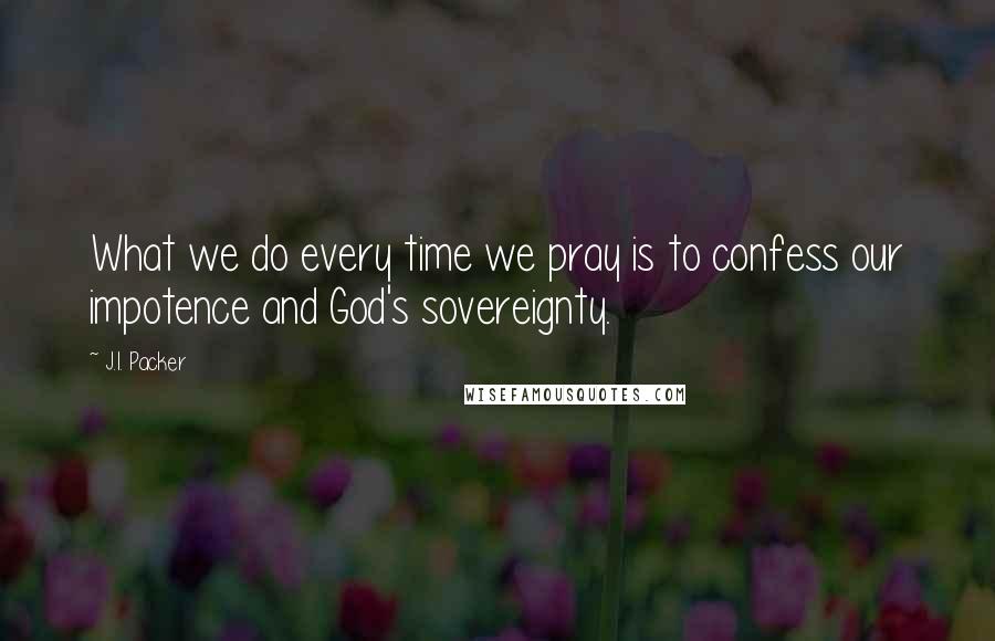 J.I. Packer Quotes: What we do every time we pray is to confess our impotence and God's sovereignty.