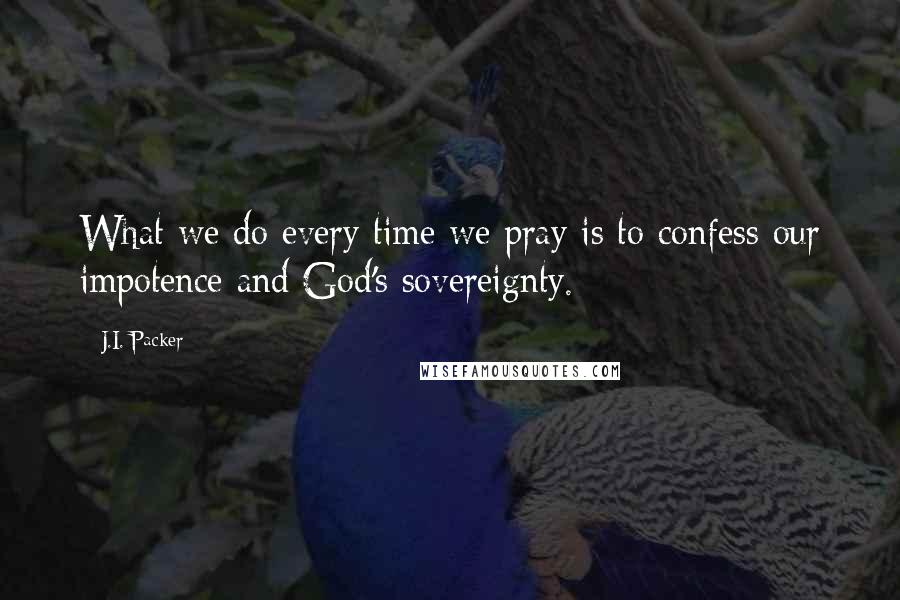 J.I. Packer Quotes: What we do every time we pray is to confess our impotence and God's sovereignty.