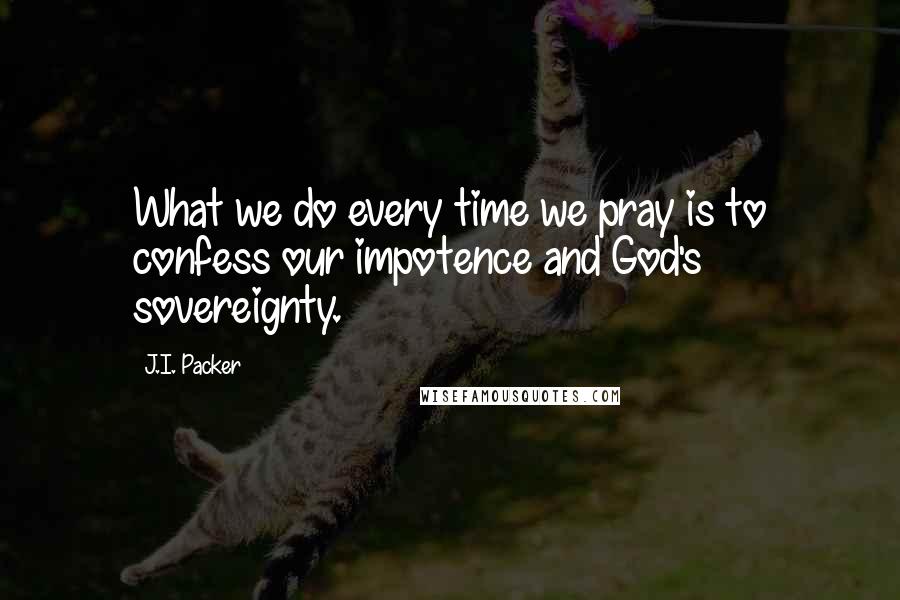 J.I. Packer Quotes: What we do every time we pray is to confess our impotence and God's sovereignty.