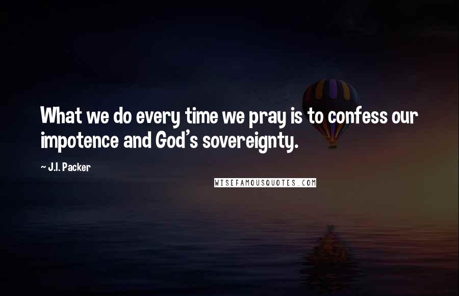 J.I. Packer Quotes: What we do every time we pray is to confess our impotence and God's sovereignty.