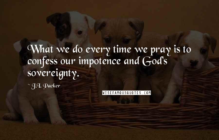 J.I. Packer Quotes: What we do every time we pray is to confess our impotence and God's sovereignty.